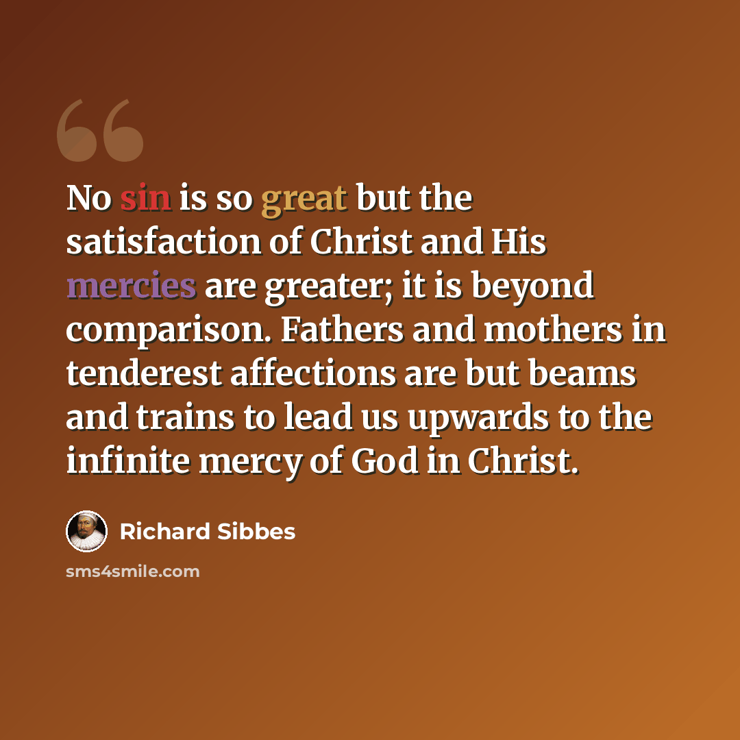 “No sin is so great but the satisfaction of Christ and His mercies are greater; it is beyond comparison. Fathers and mothers in tenderest affections are but beams and trains to lead us upwards to the infinite mercy of God in Christ.” quote by Richard Sibbes