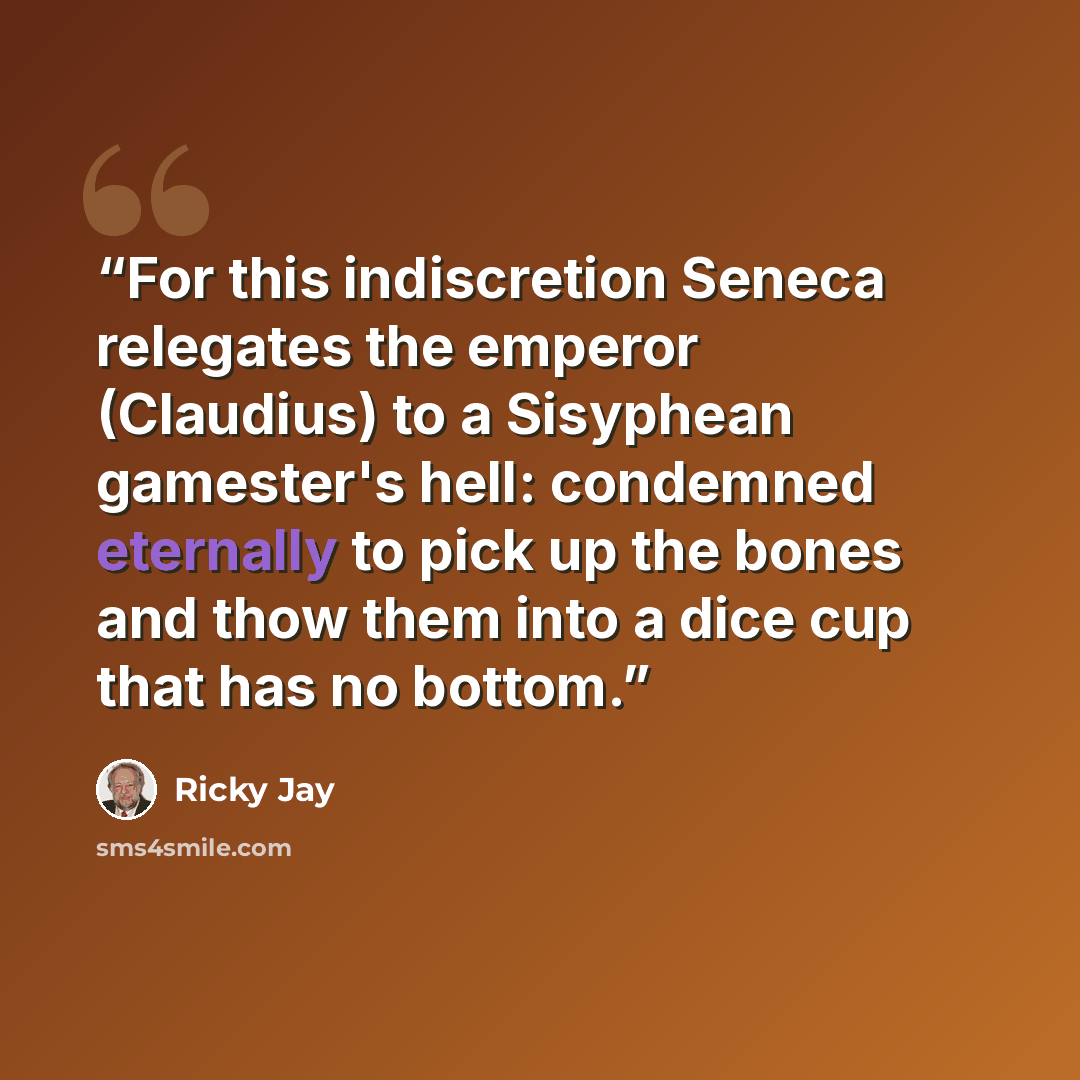 “For this indiscretion Seneca relegates the emperor (Claudius) to a Sisyphean gamester's hell: condemned eternally to pick up the bones and thow them into a dice cup that has no bottom.” quote by Ricky Jay