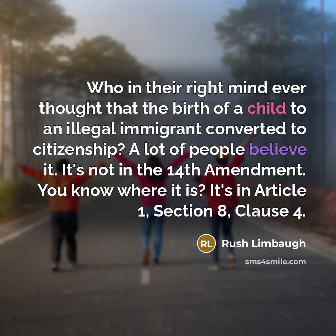 “Who in their right mind ever thought that the birth of a child to an illegal immigrant converted to citizenship? A lot of people believe it. It's not in the 14th Amendment. You know where it is? It's in Article 1, Section 8, Clause 4.” quote by Rush Limbaugh