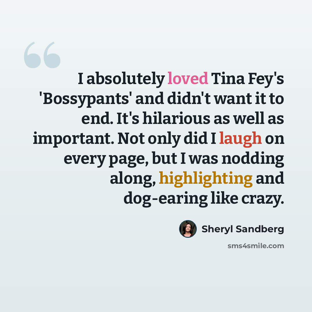 “I absolutely loved Tina Fey's 'Bossypants' and didn't want it to end. It's hilarious as well as important. Not only did I laugh on every page, but I was nodding along, highlighting and dog-earing like crazy.” quote by Sheryl Sandberg
