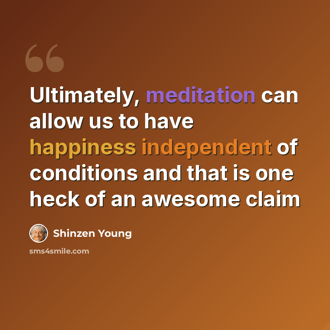 “Ultimately, meditation can allow us to have happiness independent of conditions and that is one heck of an awesome claim” quote by Shinzen Young