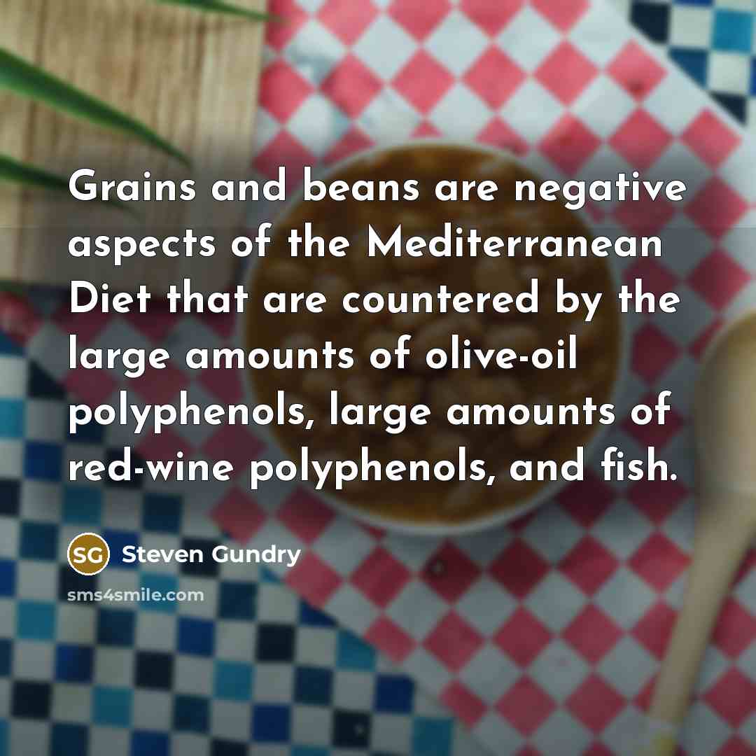 “Grains and beans are negative aspects of the Mediterranean Diet that are countered by the large amounts of olive-oil polyphenols, large amounts of red-wine polyphenols, and fish.” quote by Steven Gundry