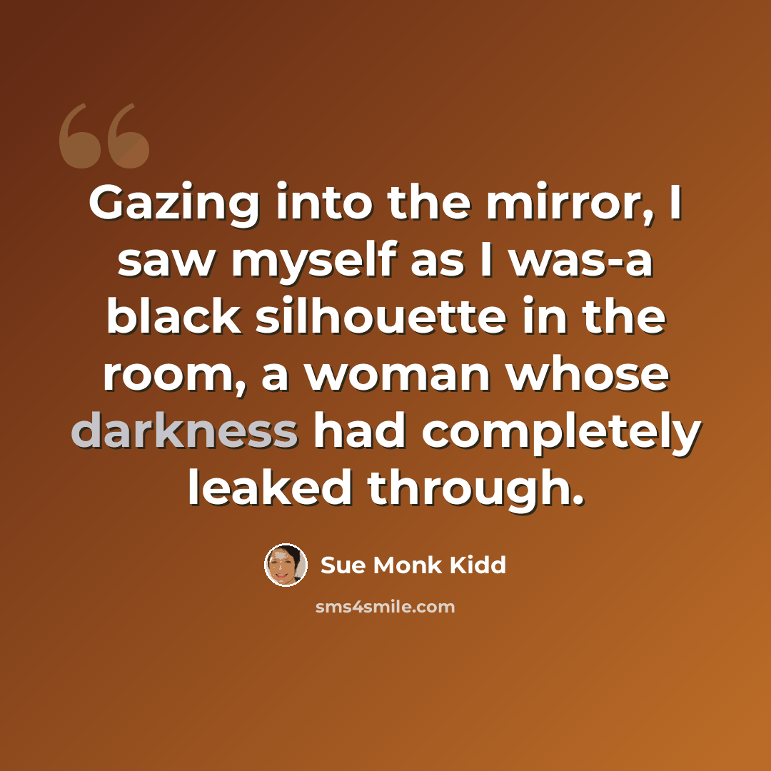“Gazing into the mirror, I saw myself as I was-a black silhouette in the room, a woman whose darkness had completely leaked through.” quote by Sue Monk Kidd
