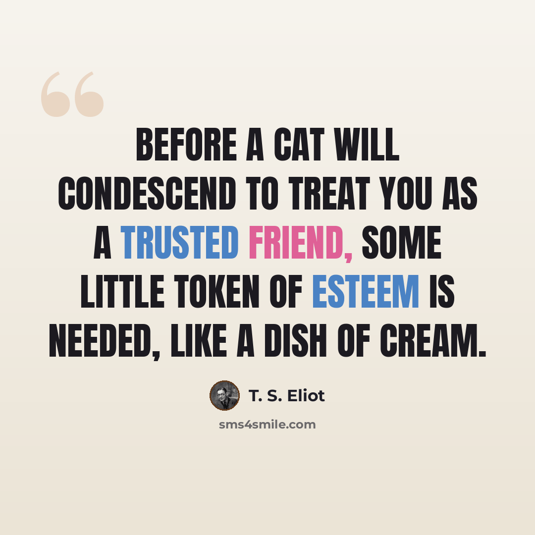 “Before a cat will condescend to treat you as a trusted friend, some little token of esteem is needed, like a dish of cream.” quote by T. S. Eliot
