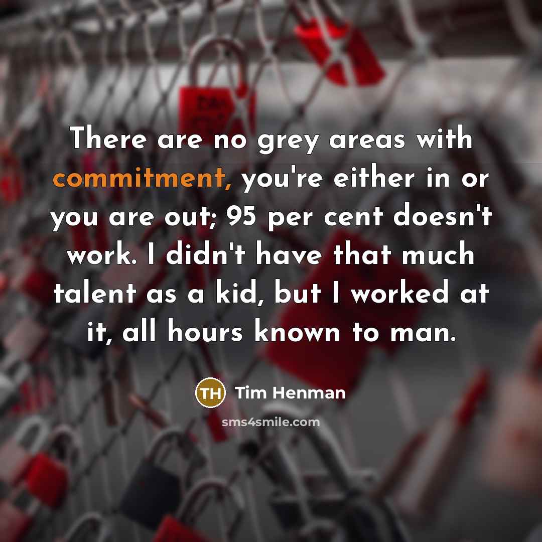 “There are no grey areas with commitment, you're either in or you are out; 95 per cent doesn't work. I didn't have that much talent as a kid, but I worked at it, all hours known to man.” quote by Tim Henman