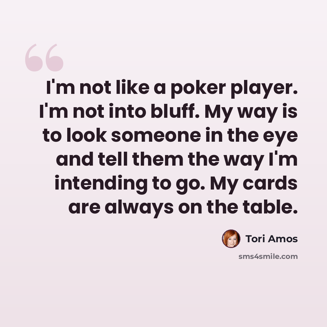 “I'm not like a poker player. I'm not into bluff. My way is to look someone in the eye and tell them the way I'm intending to go. My cards are always on the table.” quote by Tori Amos