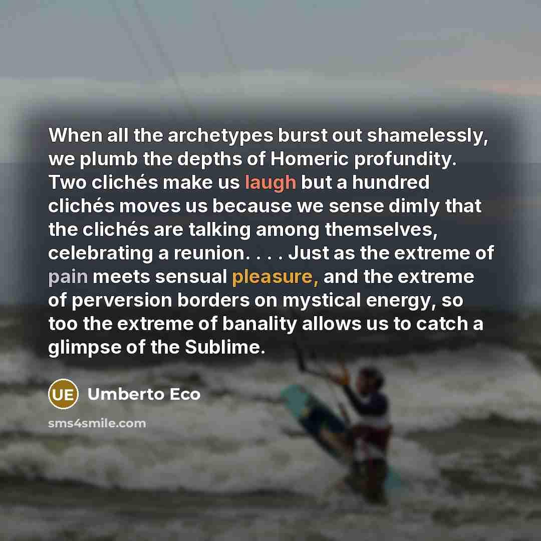 “When all the archetypes burst out shamelessly, we plumb the depths of Homeric profundity. Two clichés make us laugh but a hundred clichés moves us because we sense dimly that the clichés are talking among themselves, celebrating a reunion. . . . Just as the extreme of pain meets sensual pleasure…” quote by Umberto Eco