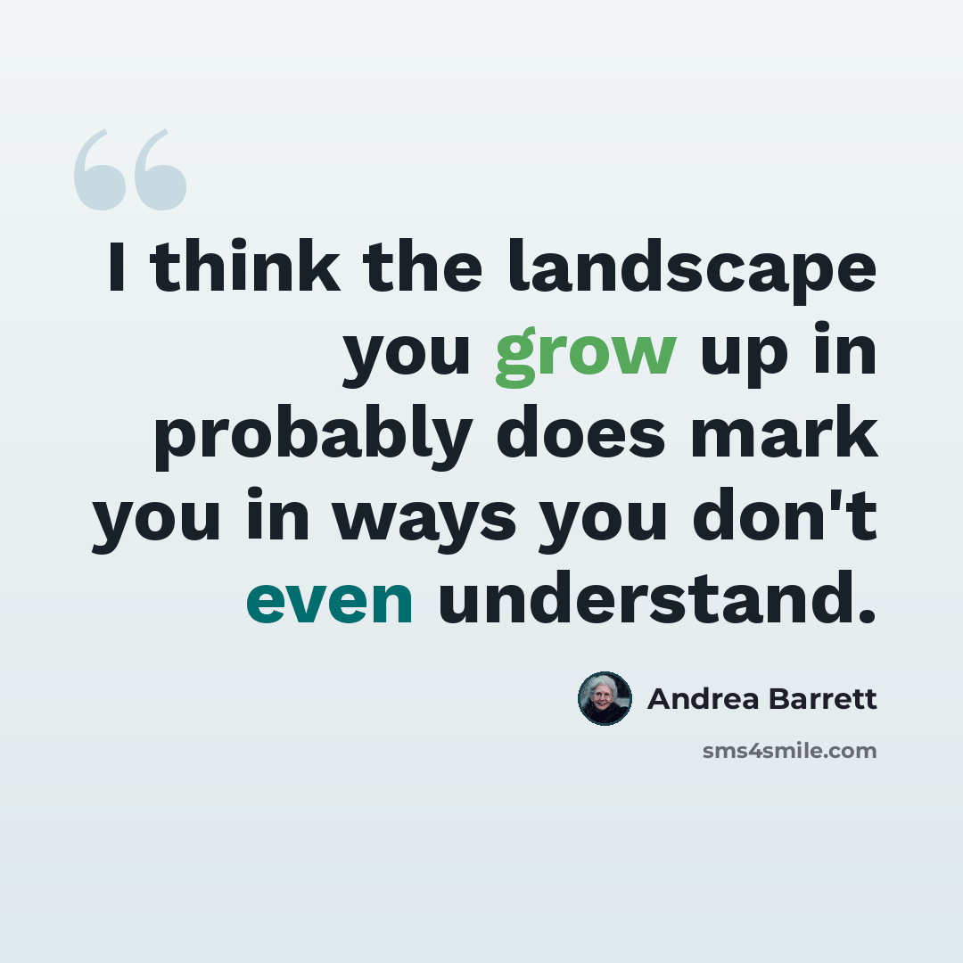 “I think the landscape you grow up in probably does mark you in ways you don't even understand.” quote by Andrea Barrett