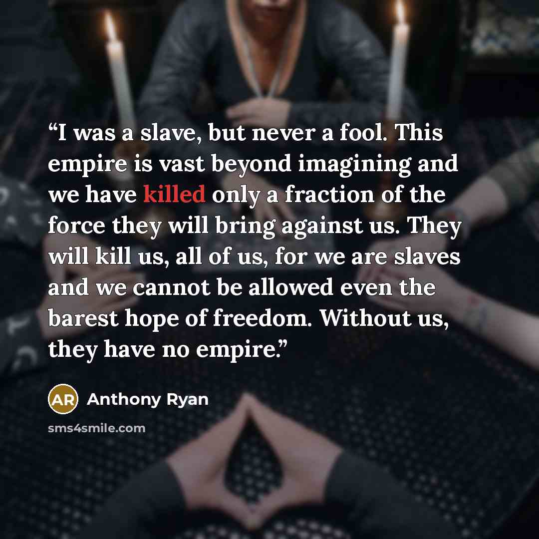 “I was a slave, but never a fool. This empire is vast beyond imagining and we have killed only a fraction of the force they will bring against us. They will kill us, all of us, for we are slaves and we cannot be allowed even the barest hope of freedom. Without us, they have no empire.” quote by Anthony Ryan