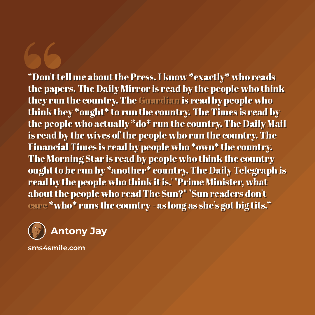 “Don't tell me about the Press. I know *exactly* who reads the papers. The Daily Mirror is read by the people who think they run the country. The Guardian is read by people who think they *ought* to run the country. The Times is read by the people who actually *do* run the country. The Daily Mail…” quote by Antony Jay