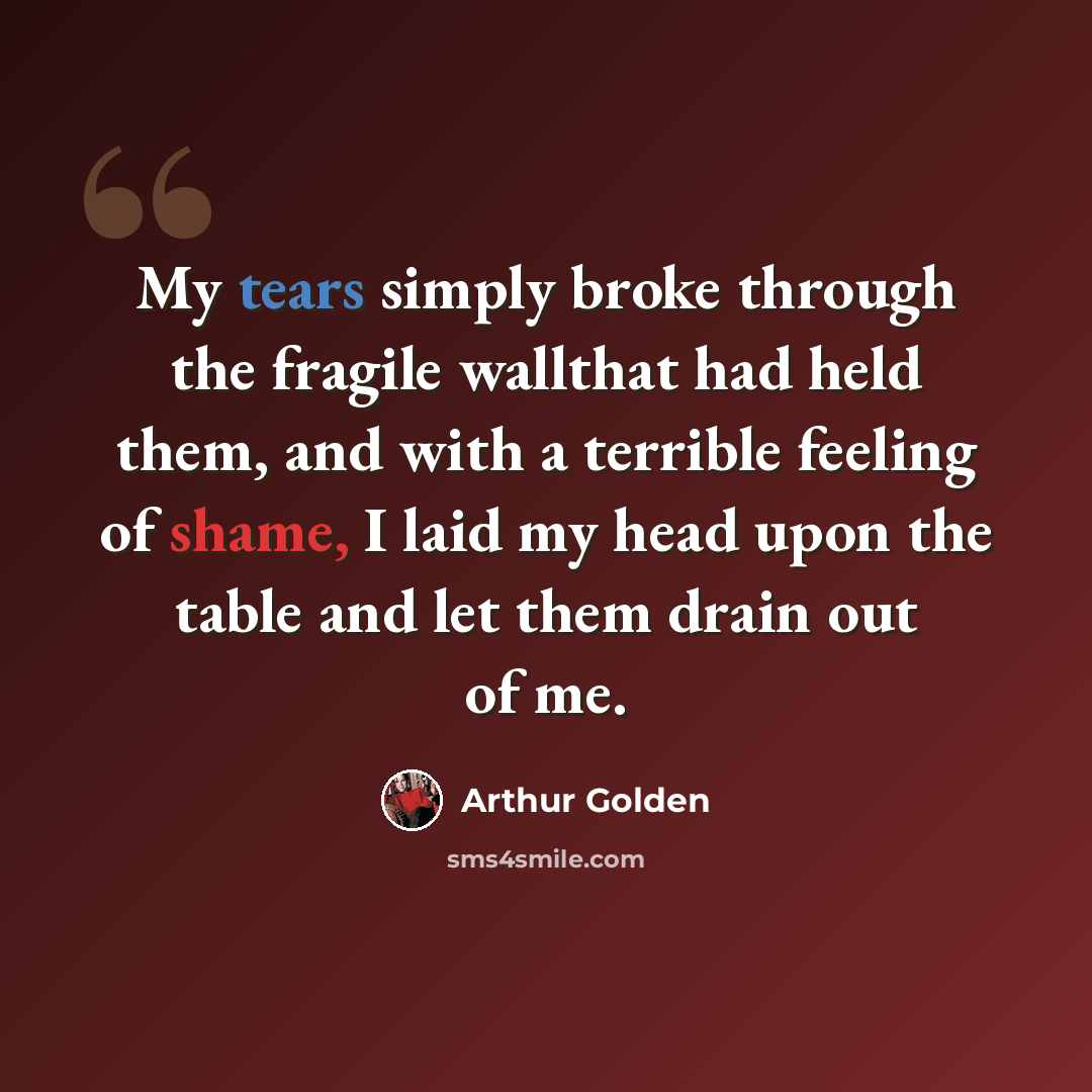 “My tears simply broke through the fragile wallthat had held them, and with a terrible feeling of shame, I laid my head upon the table and let them drain out of me.” quote by Arthur Golden