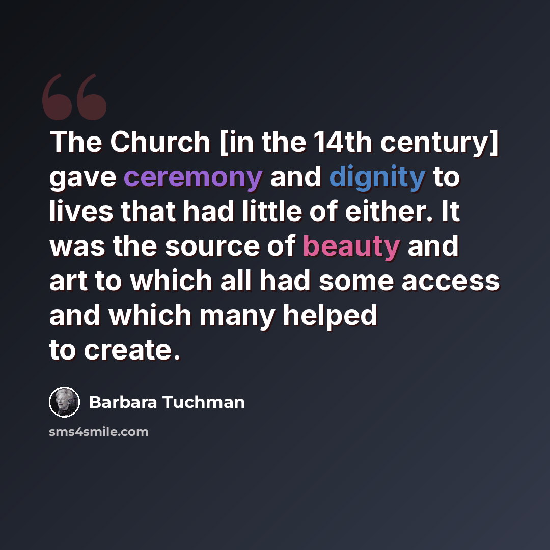 “The Church [in the 14th century] gave ceremony and dignity to lives that had little of either. It was the source of beauty and art to which all had some access and which many helped to create.” quote by Barbara Tuchman