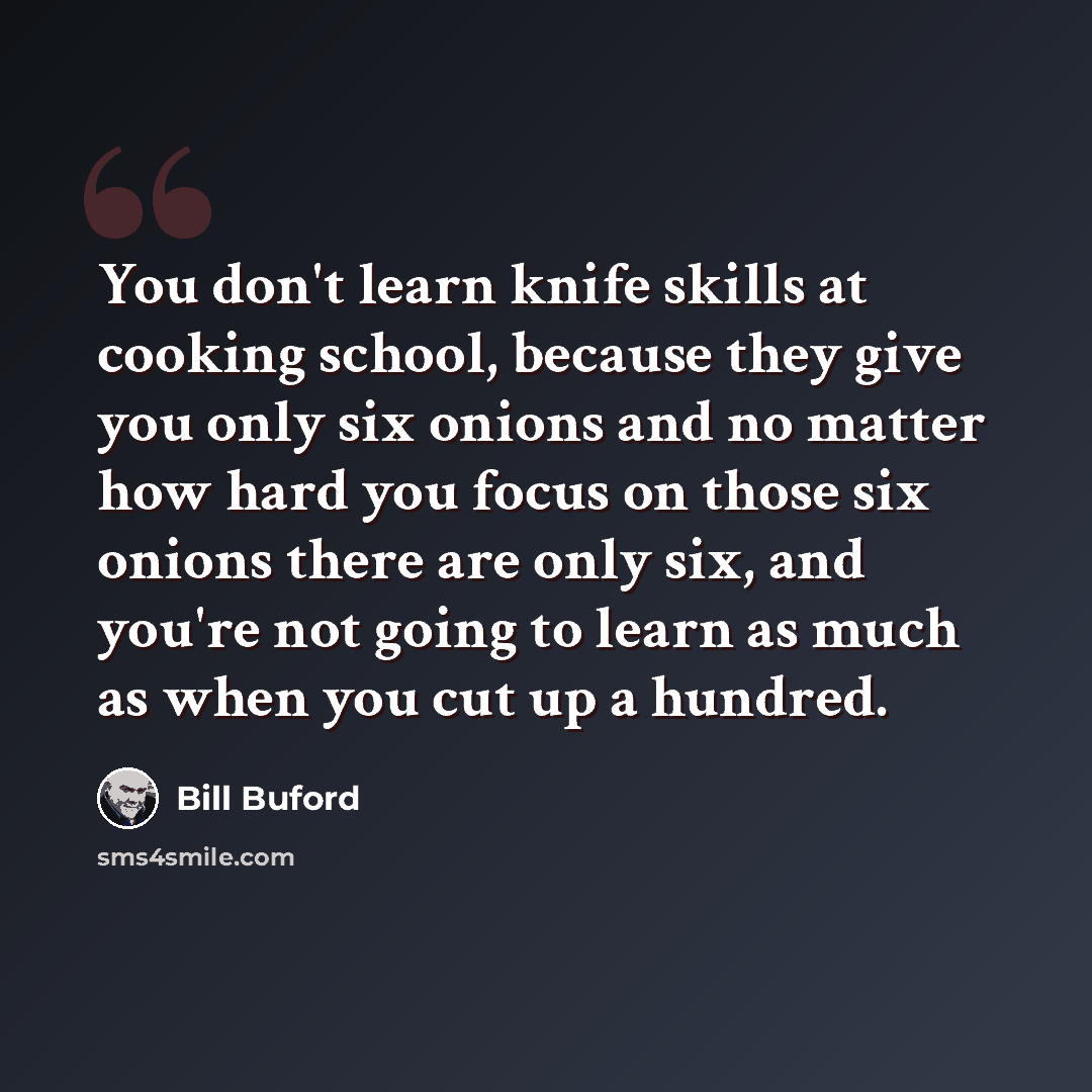 “You don't learn knife skills at cooking school, because they give you only six onions and no matter how hard you focus on those six onions there are only six, and you're not going to learn as much as when you cut up a hundred.” quote by Bill Buford