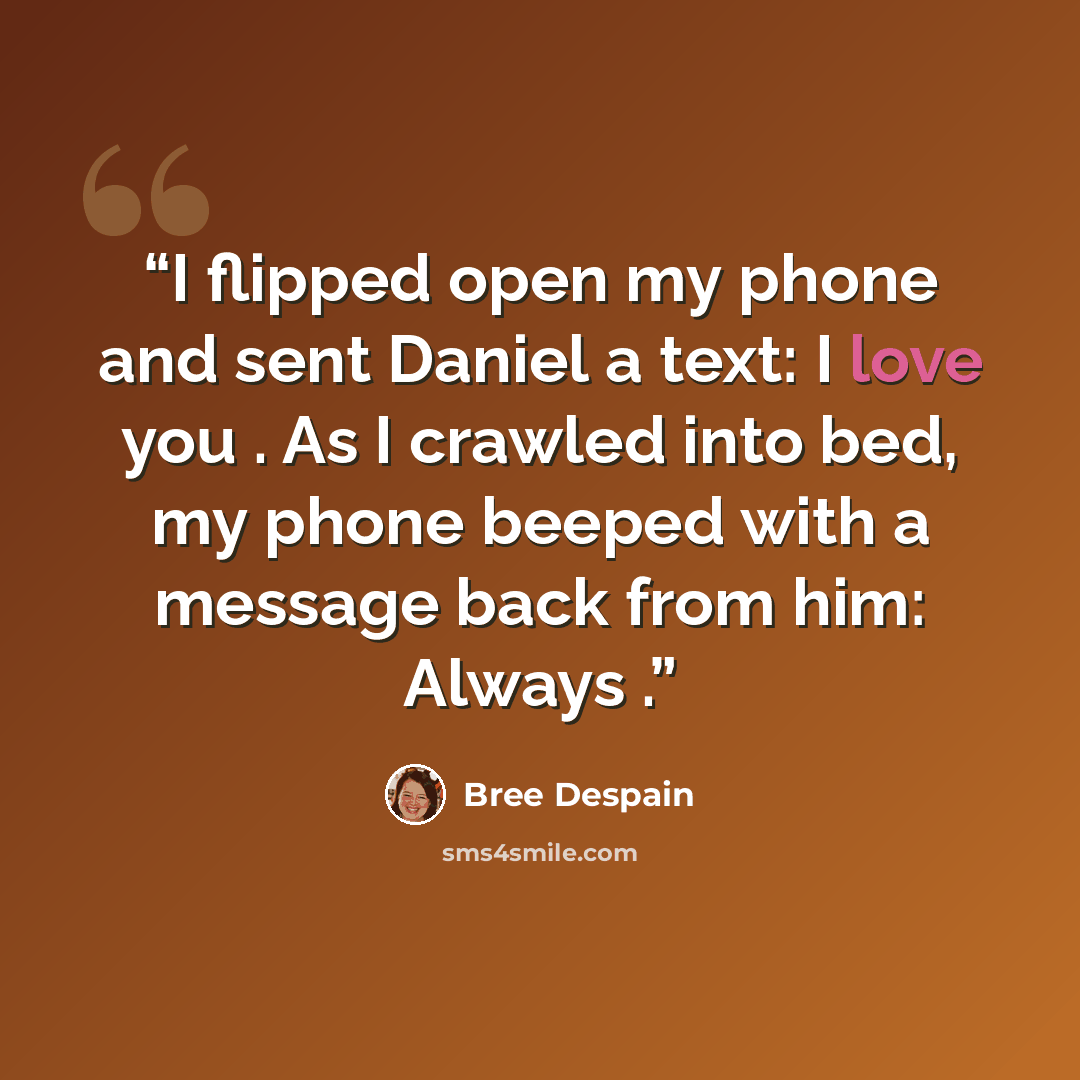 “I flipped open my phone and sent Daniel a text: I love you . As I crawled into bed, my phone beeped with a message back from him: Always .” quote by Bree Despain