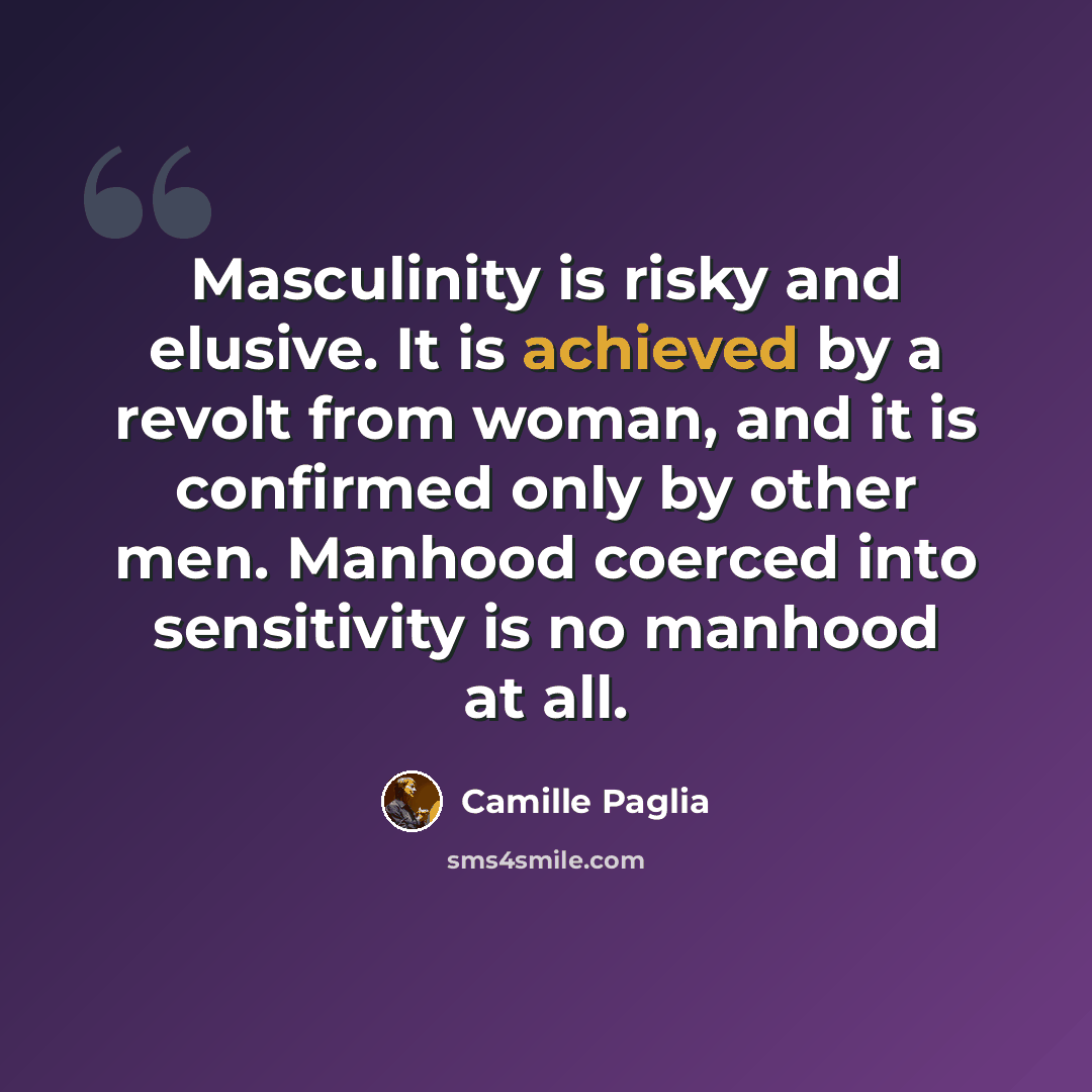 “Masculinity is risky and elusive. It is achieved by a revolt from woman, and it is confirmed only by other men. Manhood coerced into sensitivity is no manhood at all.” quote by Camille Paglia