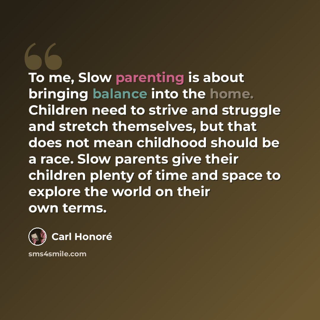 “To me, Slow parenting is about bringing balance into the home. Children need to strive and struggle and stretch themselves, but that does not mean childhood should be a race. Slow parents give their children plenty of time and space to explore the world on their own terms.” quote by Carl Honore