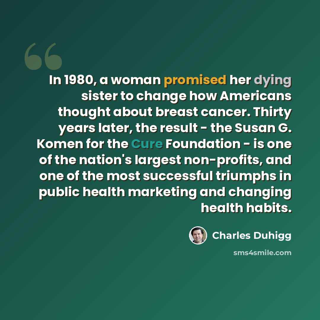 “In 1980, a woman promised her dying sister to change how Americans thought about breast cancer. Thirty years later, the result - the Susan G. Komen for the Cure Foundation - is one of the nation's largest non-profits, and one of the most successful triumphs in public health marketing and changing…” quote by Charles Duhigg