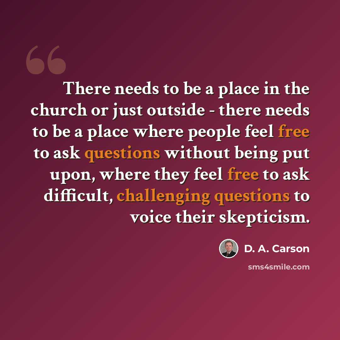 “There needs to be a place in the church or just outside - there needs to be a place where people feel free to ask questions without being put upon, where they feel free to ask difficult, challenging questions to voice their skepticism.” quote by D. A. Carson