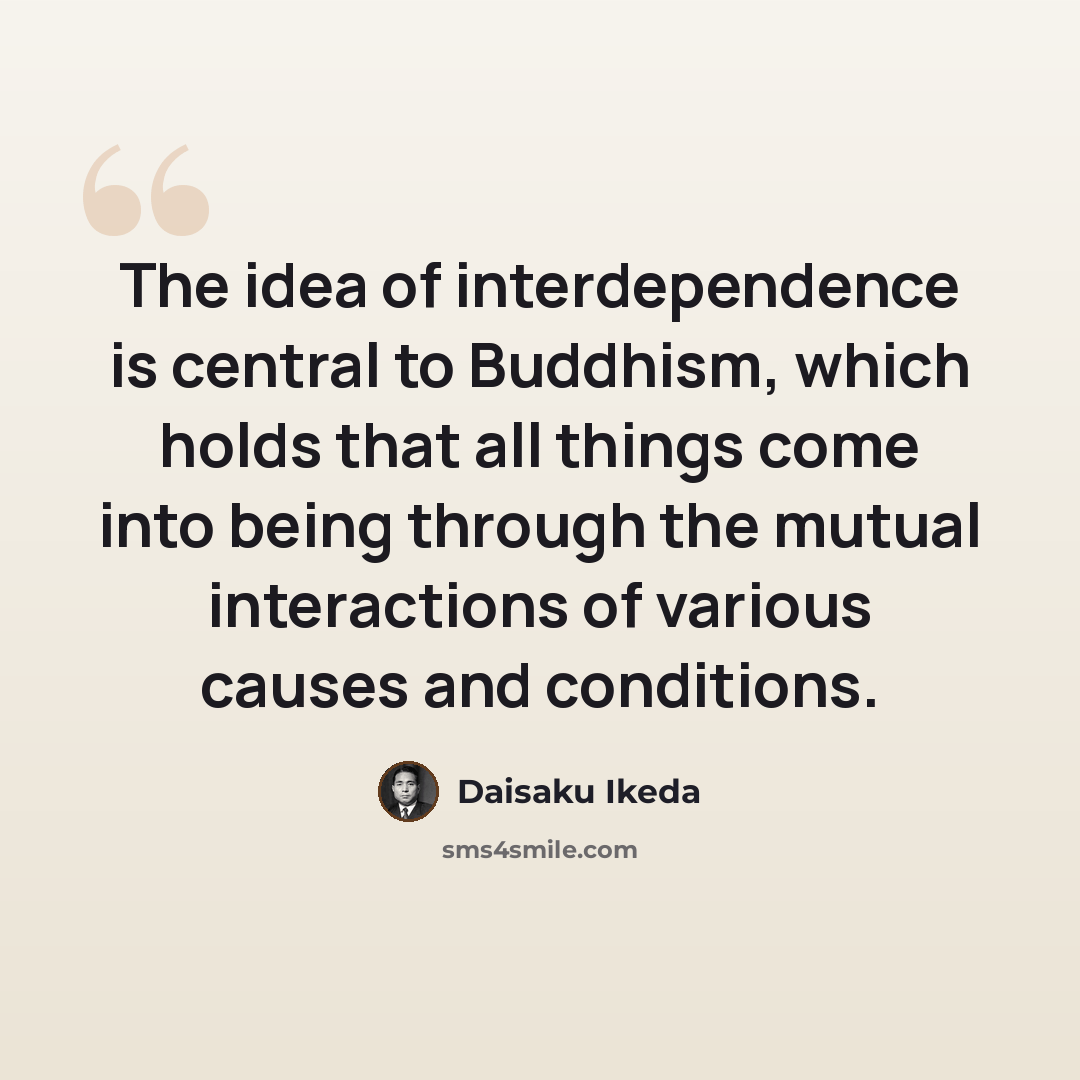 “The idea of interdependence is central to Buddhism, which holds that all things come into being through the mutual interactions of various causes and conditions.” quote by Daisaku Ikeda