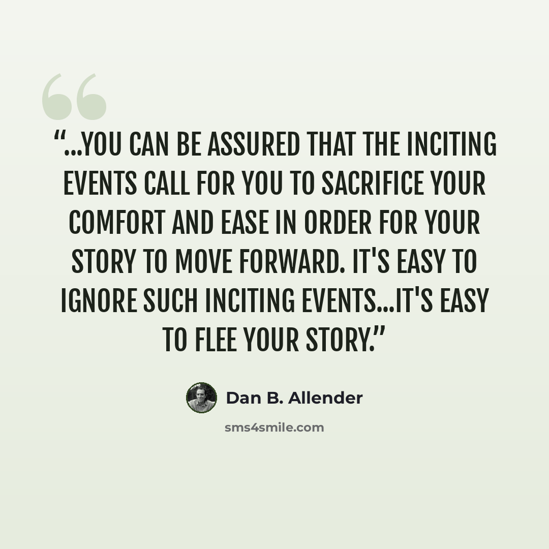 “...you can be assured that the inciting events call for you to sacrifice your comfort and ease in order for your story to move forward. It's easy to ignore such inciting events...It's easy to flee your story.” quote by Dan B. Allender
