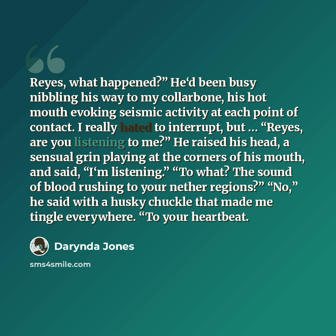 “Reyes, what happened?” He‘d been busy nibbling his way to my collarbone, his hot mouth evoking seismic activity at each point of contact. I really hated to interrupt, but … “Reyes, are you listening to me?” He raised his head, a sensual grin playing at the corners of his mouth, and said, “I‘m…” quote by Darynda Jones