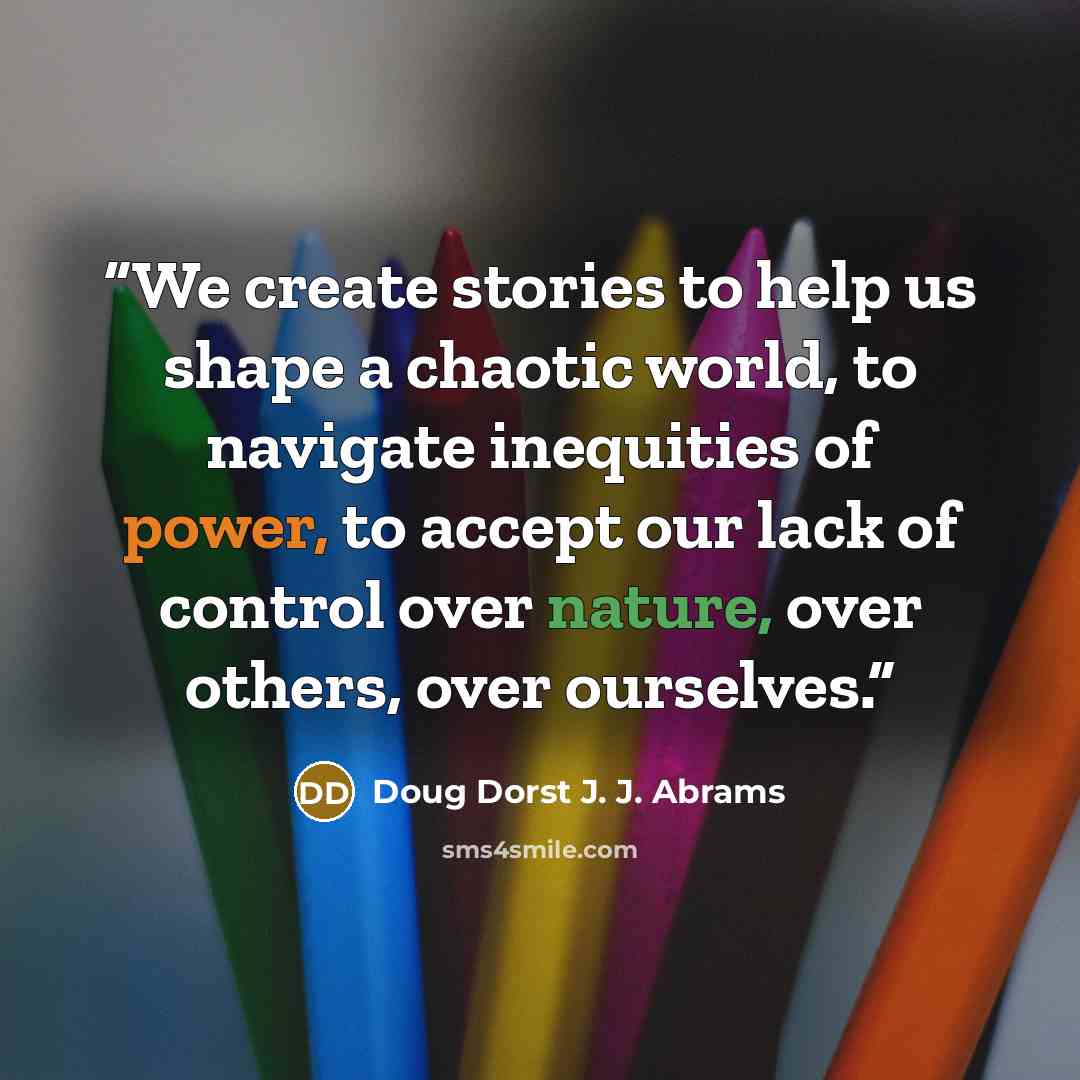 “We create stories to help us shape a chaotic world, to navigate inequities of power, to accept our lack of control over nature, over others, over ourselves.” quote by Doug Dorst J. J. Abrams