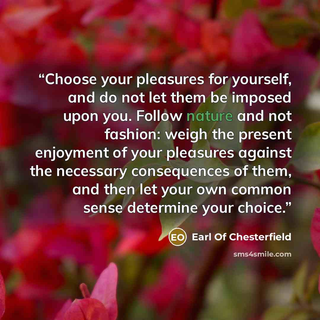 “Choose your pleasures for yourself, and do not let them be imposed upon you. Follow nature and not fashion: weigh the present enjoyment of your pleasures against the necessary consequences of them, and then let your own common sense determine your choice.” quote by Earl of Chesterfield