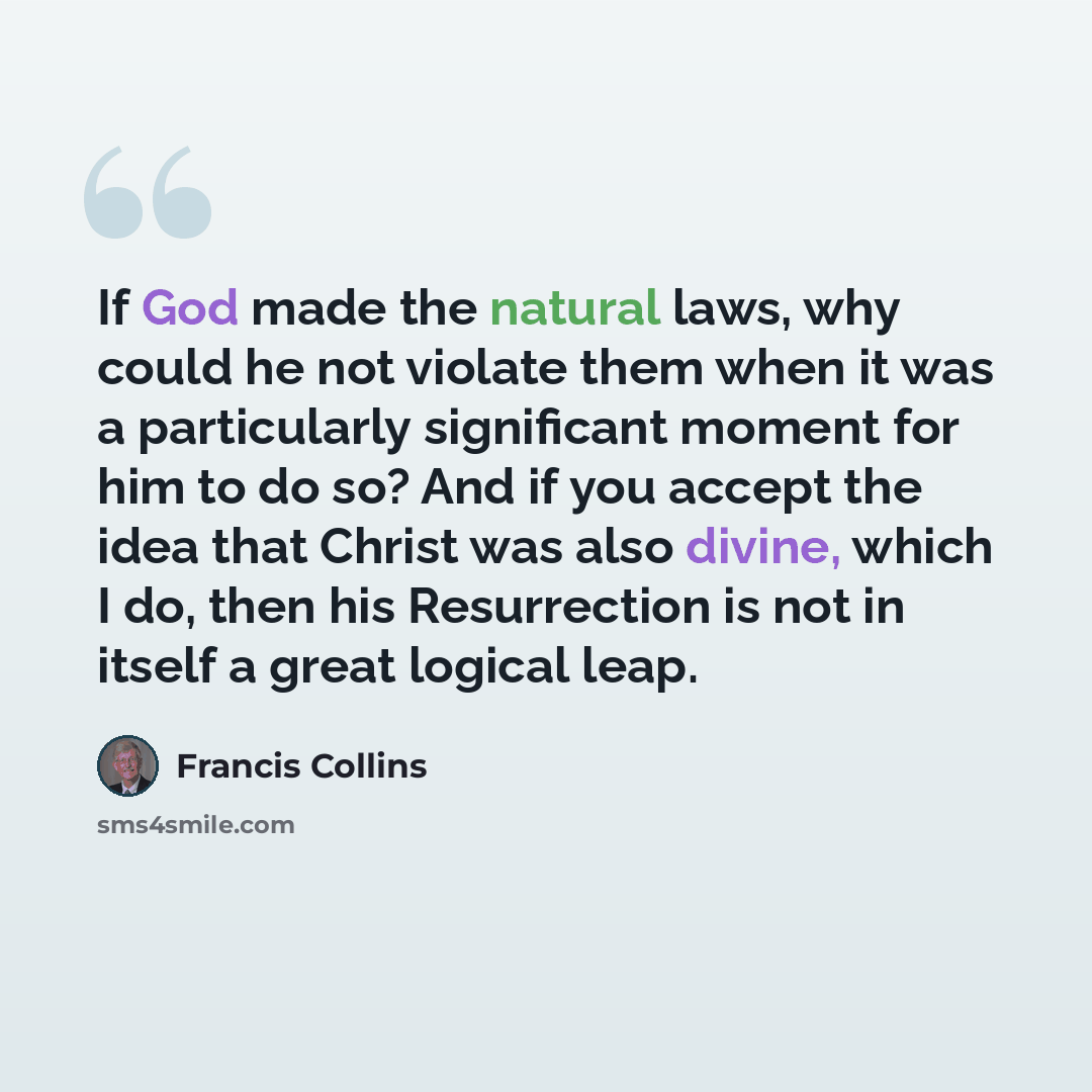“If God made the natural laws, why could he not violate them when it was a particularly significant moment for him to do so? And if you accept the idea that Christ was also divine, which I do, then his Resurrection is not in itself a great logical leap.” quote by Francis Collins