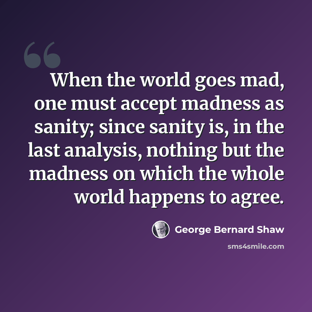 “When the world goes mad, one must accept madness as sanity; since sanity is, in the last analysis, nothing but the madness on which the whole world happens to agree.” quote by George Bernard Shaw