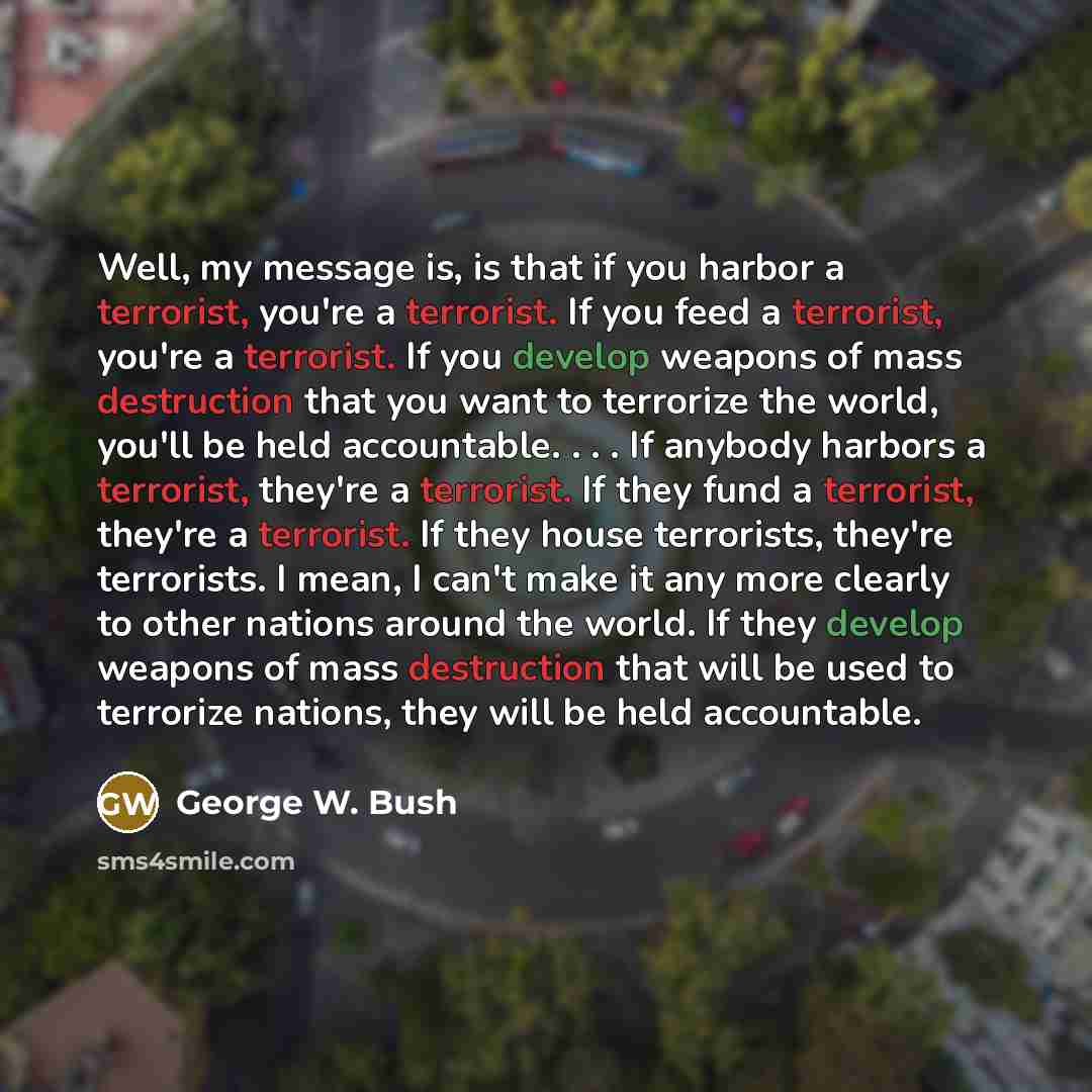 “Well, my message is, is that if you harbor a terrorist, you're a terrorist. If you feed a terrorist, you're a terrorist. If you develop weapons of mass destruction that you want to terrorize the world, you'll be held accountable. . . . If anybody harbors a terrorist, they're a terrorist. If they…” quote by George W. Bush