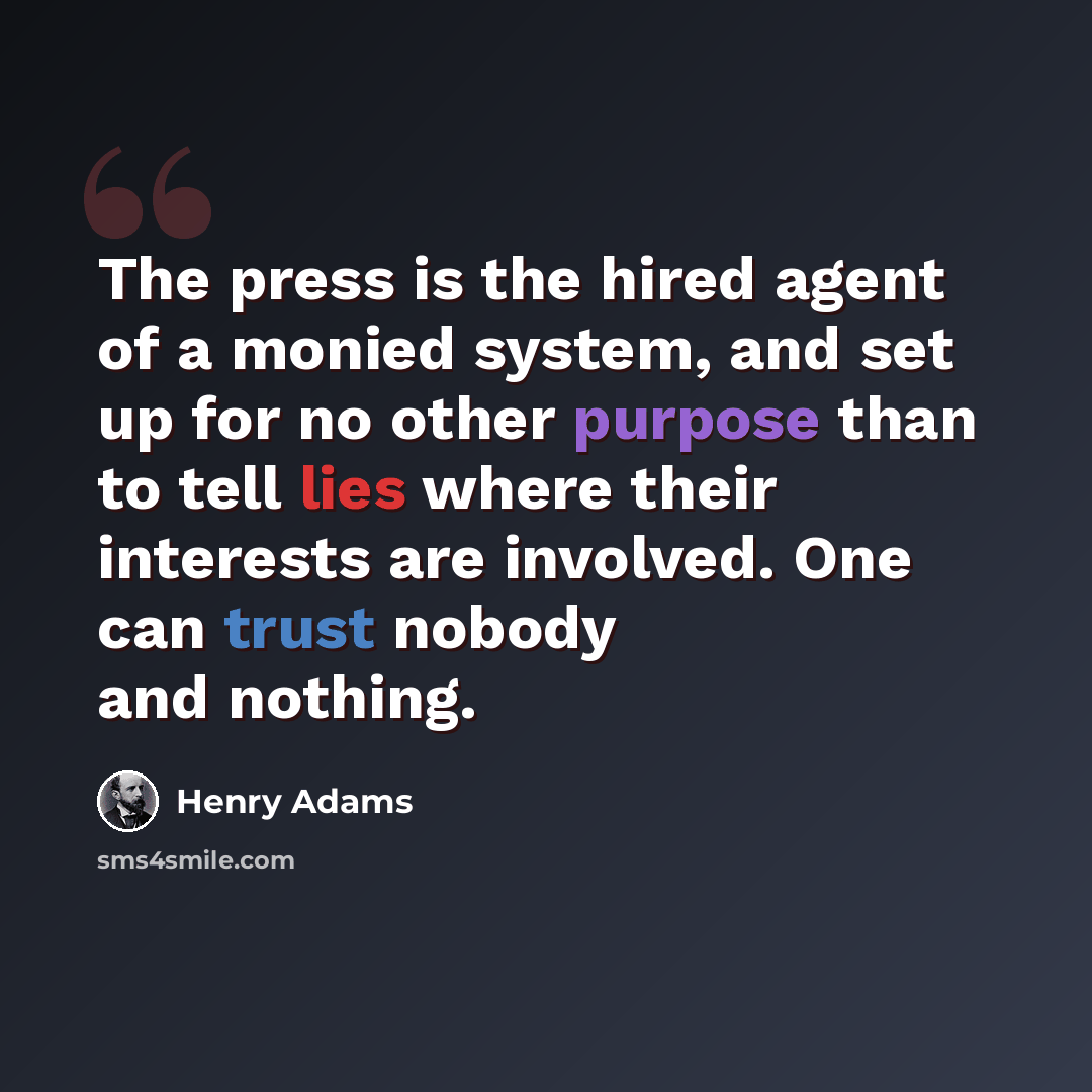 “The press is the hired agent of a monied system, and set up for no other purpose than to tell lies where their interests are involved. One can trust nobody and nothing.” quote by Henry Adams