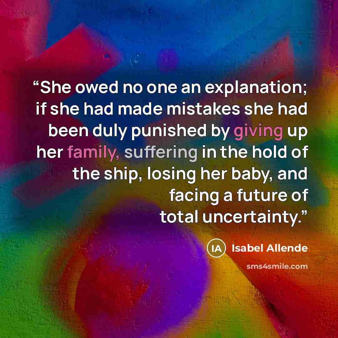 “She owed no one an explanation; if she had made mistakes she had been duly punished by giving up her family, suffering in the hold of the ship, losing her baby, and facing a future of total uncertainty.” quote by Isabel Allende