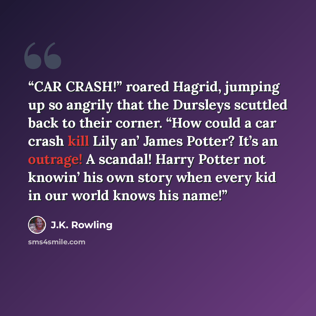 “CAR CRASH!” roared Hagrid, jumping up so angrily that the Dursleys scuttled back to their corner. “How could a car crash kill Lily an’ James Potter? It’s an outrage! A scandal! Harry Potter not knowin’ his own story when every kid in our world knows his name!” quote by J.K. Rowling