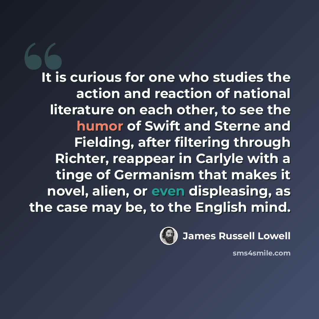 “It is curious for one who studies the action and reaction of national literature on each other, to see the humor of Swift and Sterne and Fielding, after filtering through Richter, reappear in Carlyle with a tinge of Germanism that makes it novel, alien, or even displeasing, as the case may be, to…” quote by James Russell Lowell