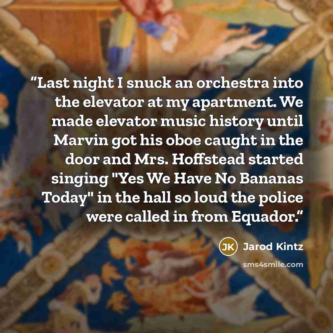 “Last night I snuck an orchestra into the elevator at my apartment. We made elevator music history until Marvin got his oboe caught in the door and Mrs. Hoffstead started singing "Yes We Have No Bananas Today" in the hall so loud the police were called in from Equador.” quote by Jarod Kintz