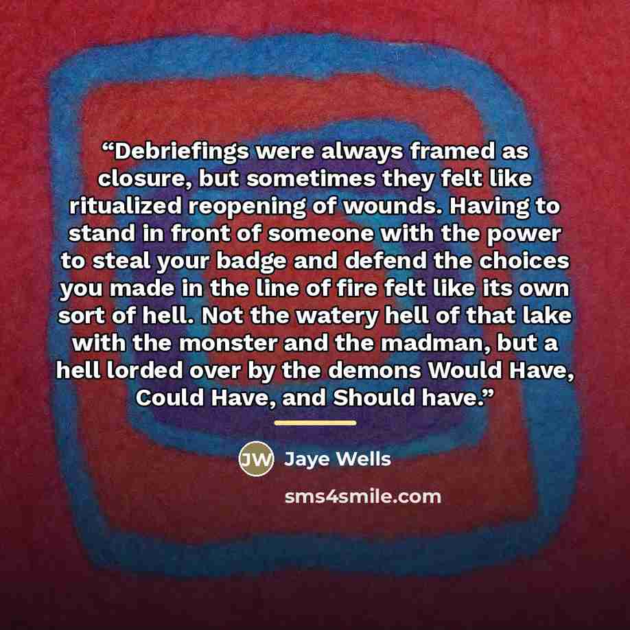 “Debriefings were always framed as closure, but sometimes they felt like ritualized reopening of wounds. Having to stand in front of someone with the power to steal your badge and defend the choices you made in the line of fire felt like its own sort of hell. Not the watery hell of that lake with…” quote by Jaye Wells