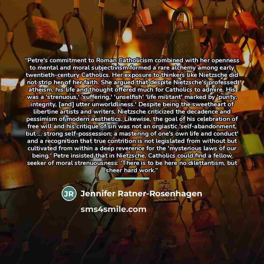“Petre's commitment to Roman Catholicism combined with her openness to mental and moral subjectivism formed a rare alchemy among early twentieth-century Catholics. Her exposure to thinkers like Nietzsche did not strip her of her faith. She argued that despite Nietzsche's professed atheism, his life…” quote by Jennifer Ratner-Rosenhagen