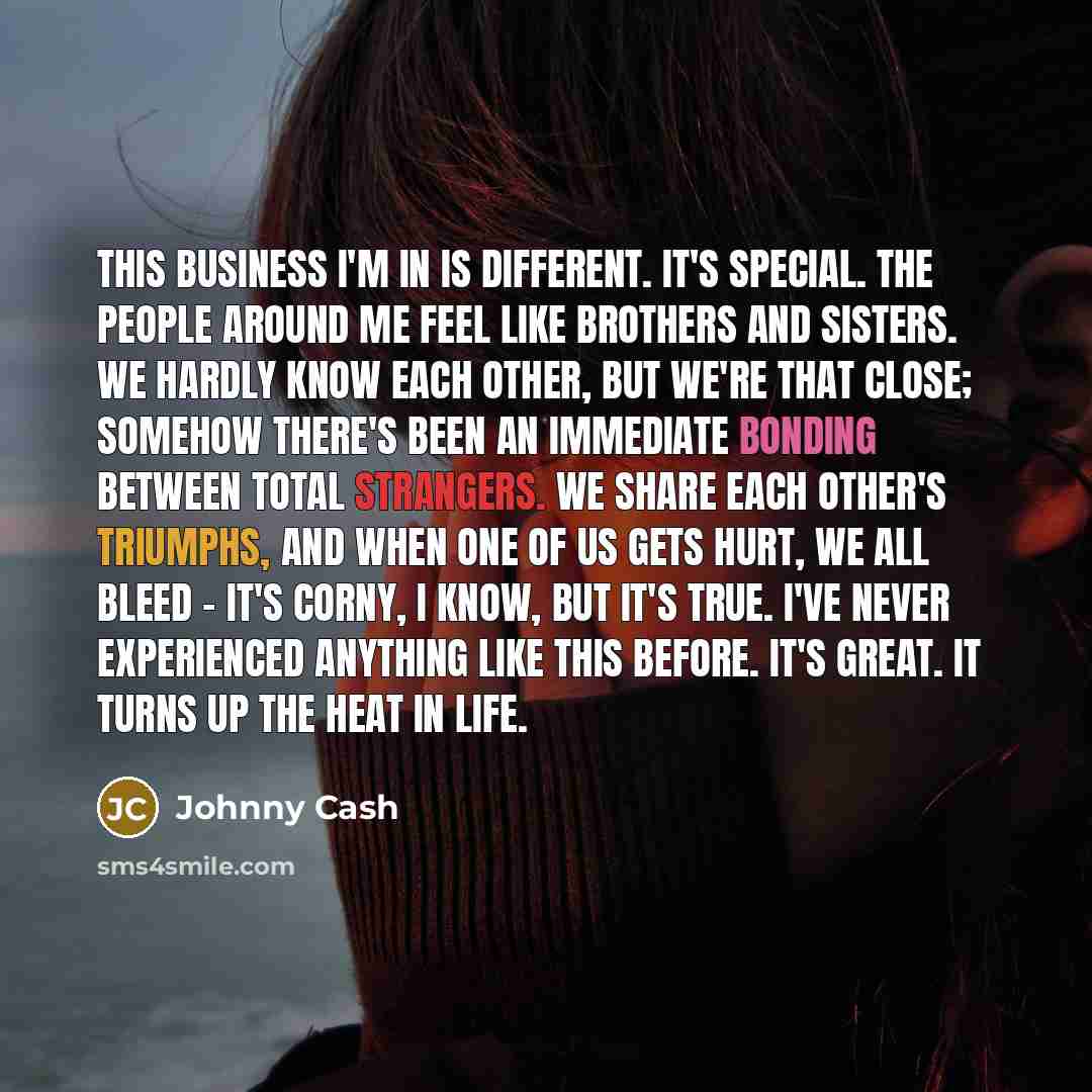 “This business I'm in is different. It's special. The people around me feel like brothers and sisters. We hardly know each other, but we're that close; somehow there's been an immediate bonding between total strangers. We share each other's triumphs, and when one of us gets hurt, we all bleed…” quote by Johnny Cash