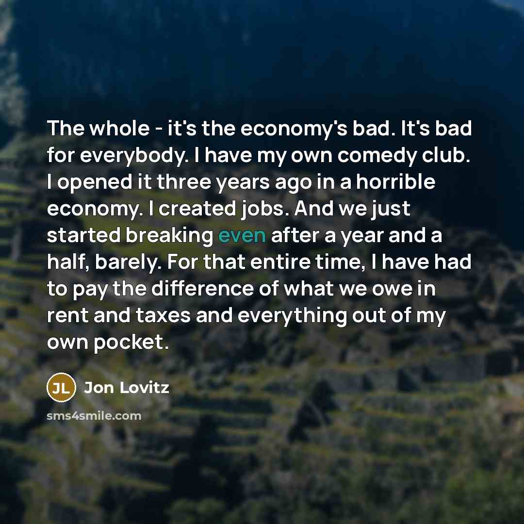 “The whole - it's the economy's bad. It's bad for everybody. I have my own comedy club. I opened it three years ago in a horrible economy. I created jobs. And we just started breaking even after a year and a half, barely. For that entire time, I have had to pay the difference of what we owe in rent…” quote by Jon Lovitz