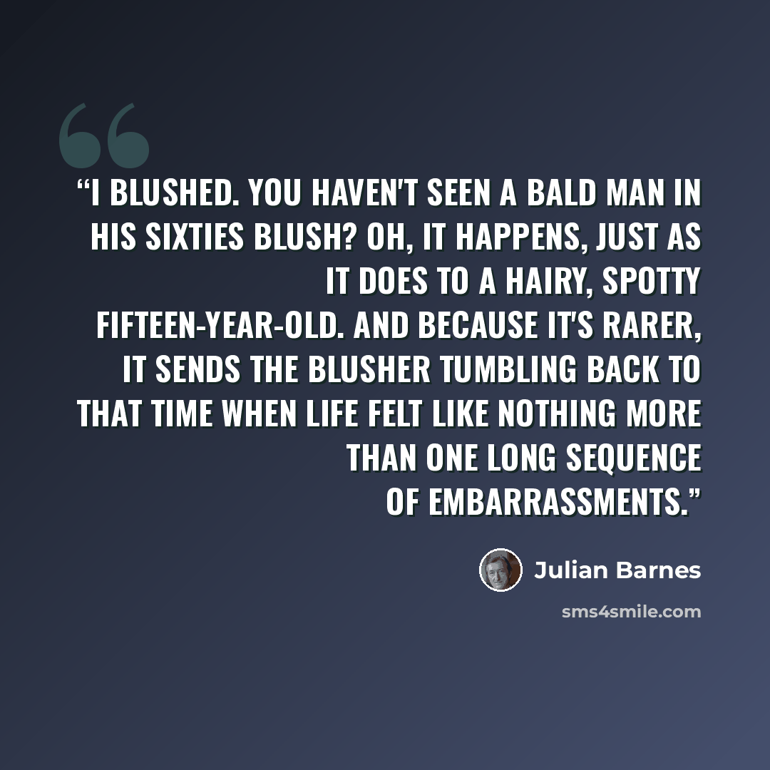 “I blushed. You haven't seen a bald man in his sixties blush? Oh, it happens, just as it does to a hairy, spotty fifteen-year-old. And because it's rarer, it sends the blusher tumbling back to that time when life felt like nothing more than one long sequence of embarrassments.” quote by Julian Barnes