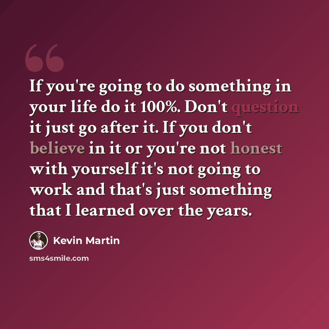 “If you're going to do something in your life do it 100%. Don't question it just go after it. If you don't believe in it or you're not honest with yourself it's not going to work and that's just something that I learned over the years.” quote by Kevin Martin