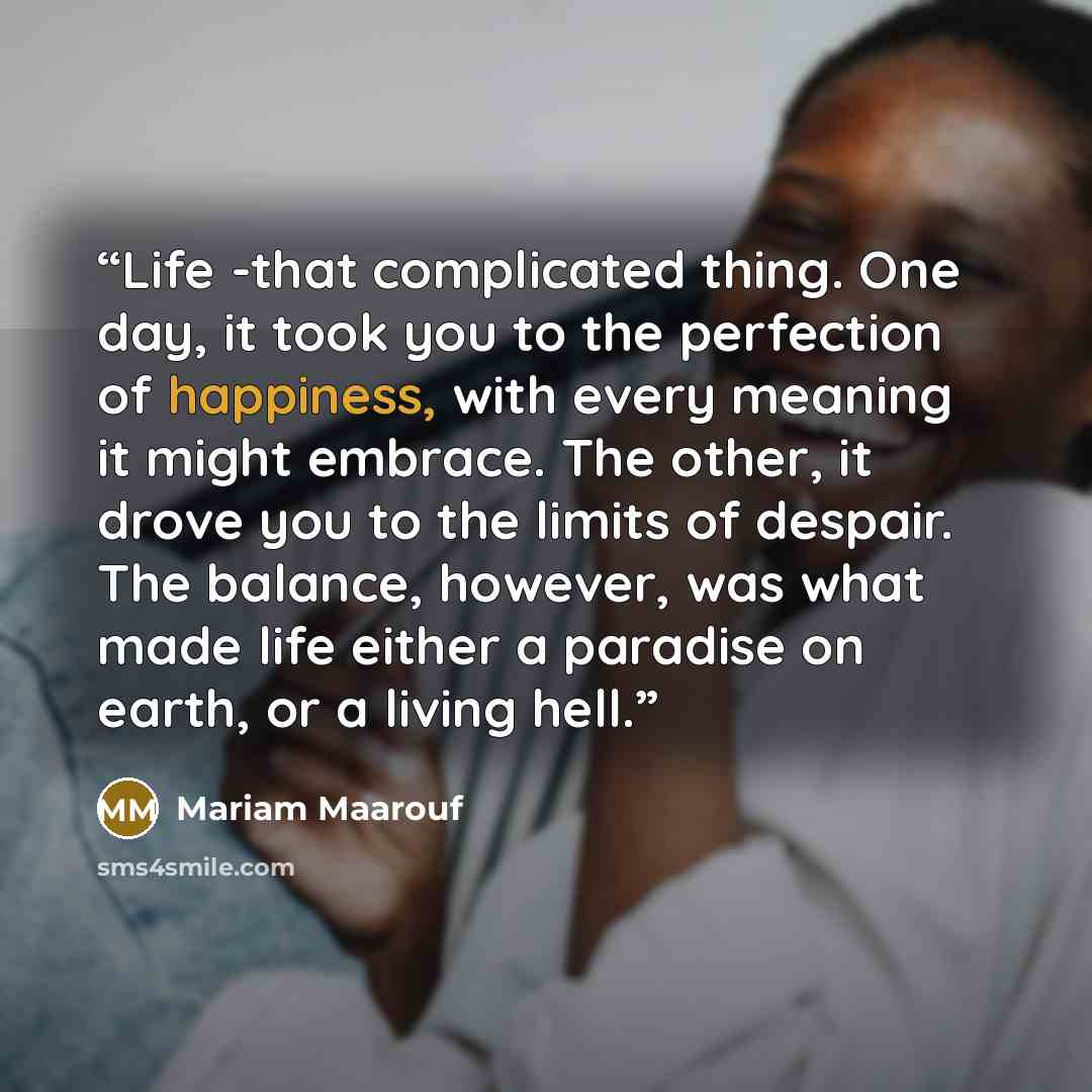“Life -that complicated thing. One day, it took you to the perfection of happiness, with every meaning it might embrace. The other, it drove you to the limits of despair. The balance, however, was what made life either a paradise on earth, or a living hell.” quote by Mariam Maarouf