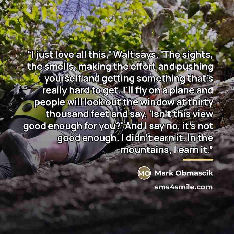 “I just love all this,' Walt says. 'The sights, the smells, making the effort and pushing yourself and getting something that's really hard to get. I'll fly on a plane and people will look out the window at thirty thousand feet and say, 'Isn't this view good enough for you?' And I say no, it's not…” quote by Mark Obmascik