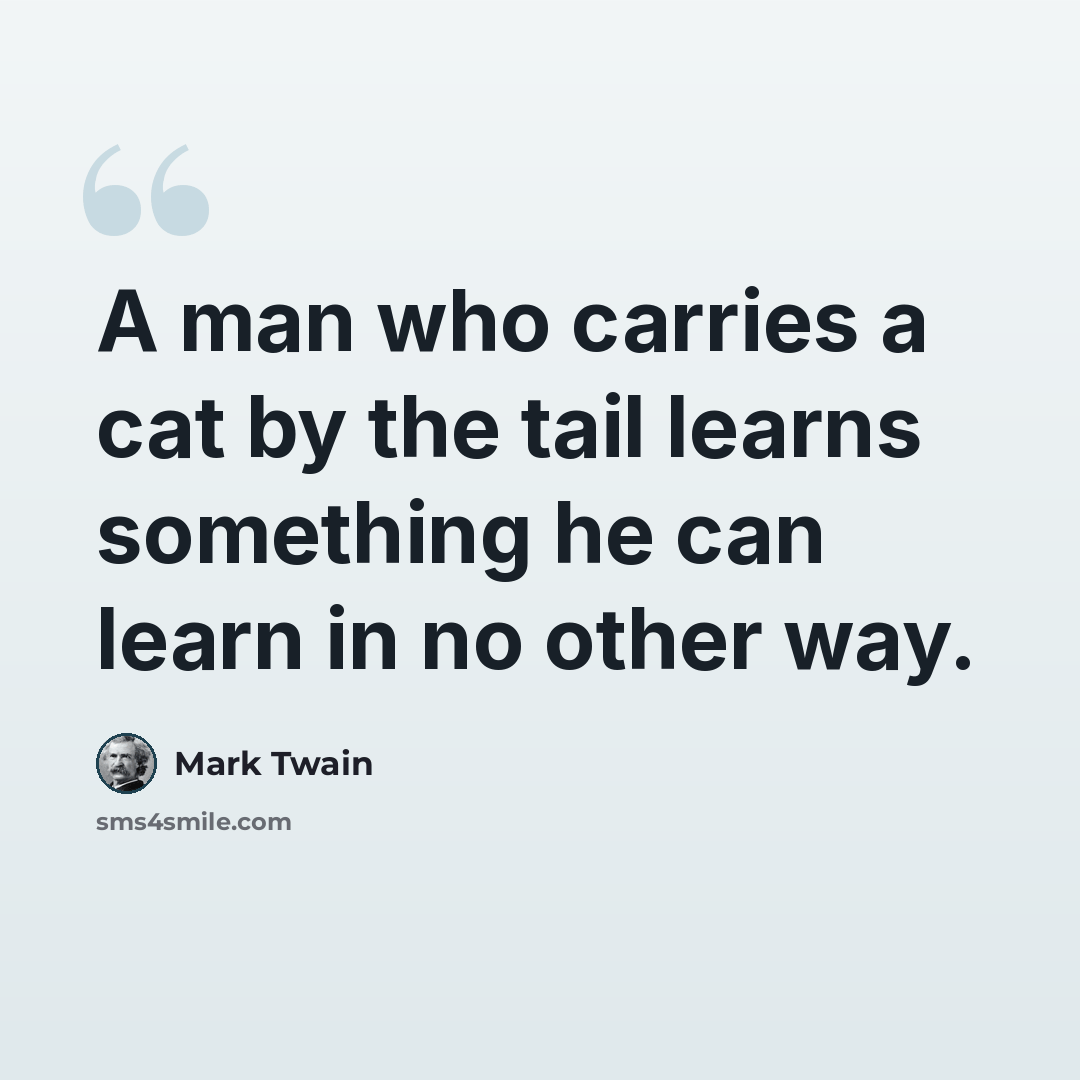 “A man who carries a cat by the tail learns something he can learn in no other way.” quote by Mark Twain