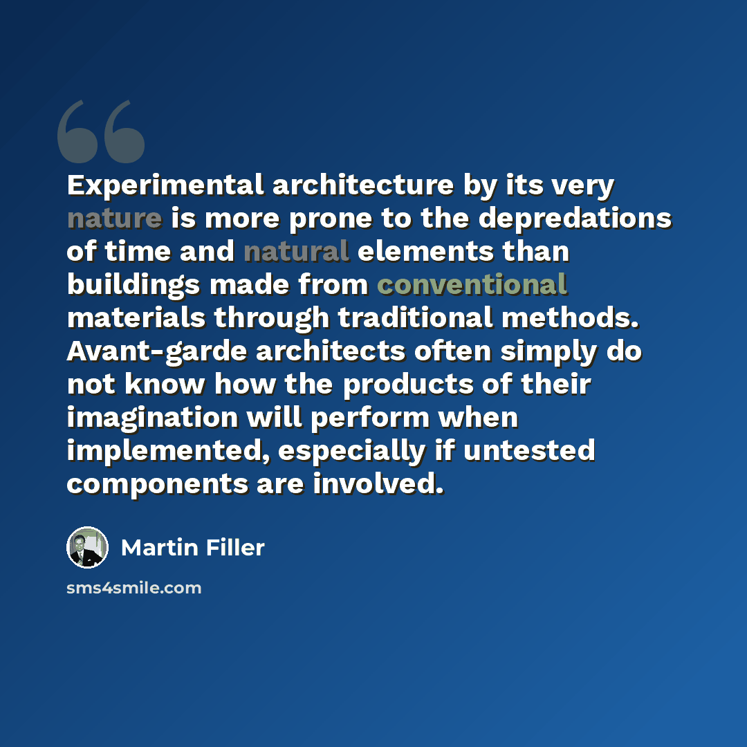 “Experimental architecture by its very nature is more prone to the depredations of time and natural elements than buildings made from conventional materials through traditional methods. Avant-garde architects often simply do not know how the products of their imagination will perform when…” quote by Martin Filler