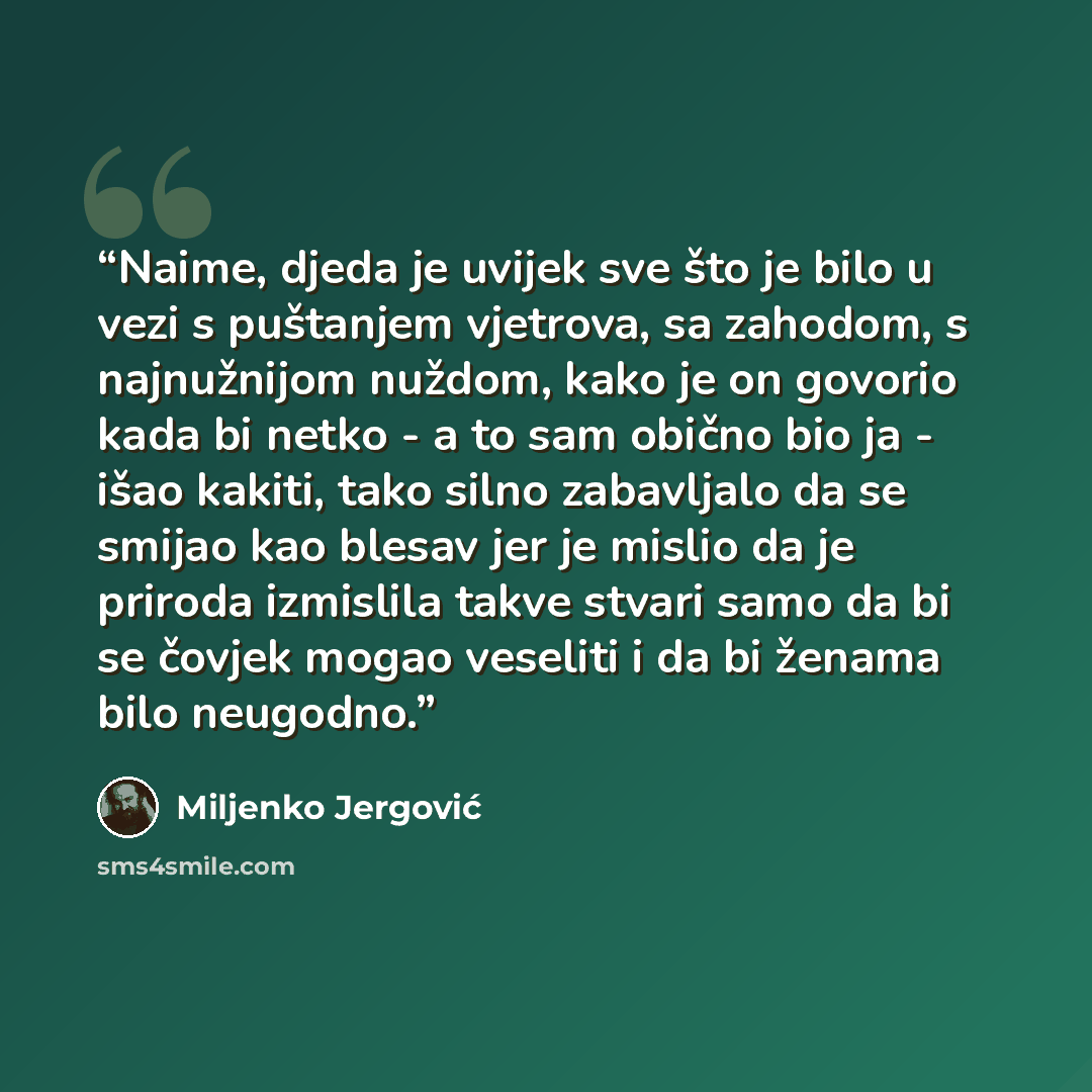“Naime, djeda je uvijek sve što je bilo u vezi s puštanjem vjetrova, sa zahodom, s najnužnijom nuždom, kako je on govorio kada bi netko - a to sam obično bio ja - išao kakiti, tako silno zabavljalo da se smijao kao blesav jer je mislio da je priroda izmislila takve stvari samo da bi se čovjek mogao…” quote by Miljenko Jergović