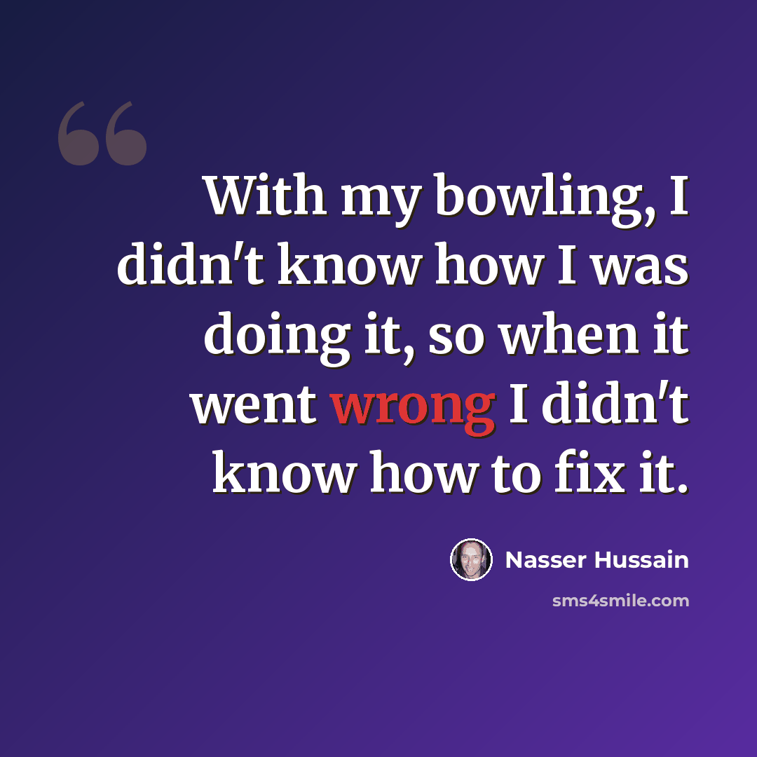 “With my bowling, I didn't know how I was doing it, so when it went wrong I didn't know how to fix it.” quote by Nasser Hussain
