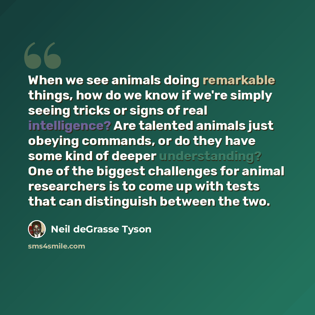 “When we see animals doing remarkable things, how do we know if we're simply seeing tricks or signs of real intelligence? Are talented animals just obeying commands, or do they have some kind of deeper understanding? One of the biggest challenges for animal researchers is to come up with tests that…” quote by Neil deGrasse Tyson