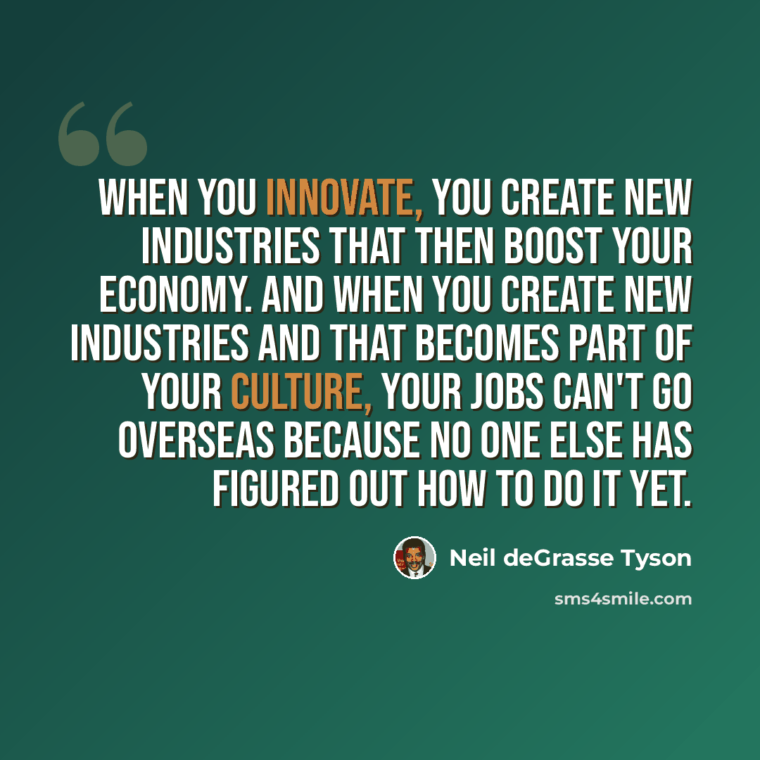 “When you innovate, you create new industries that then boost your economy. And when you create new industries and that becomes part of your culture, your jobs can't go overseas because no one else has figured out how to do it yet.” quote by Neil deGrasse Tyson
