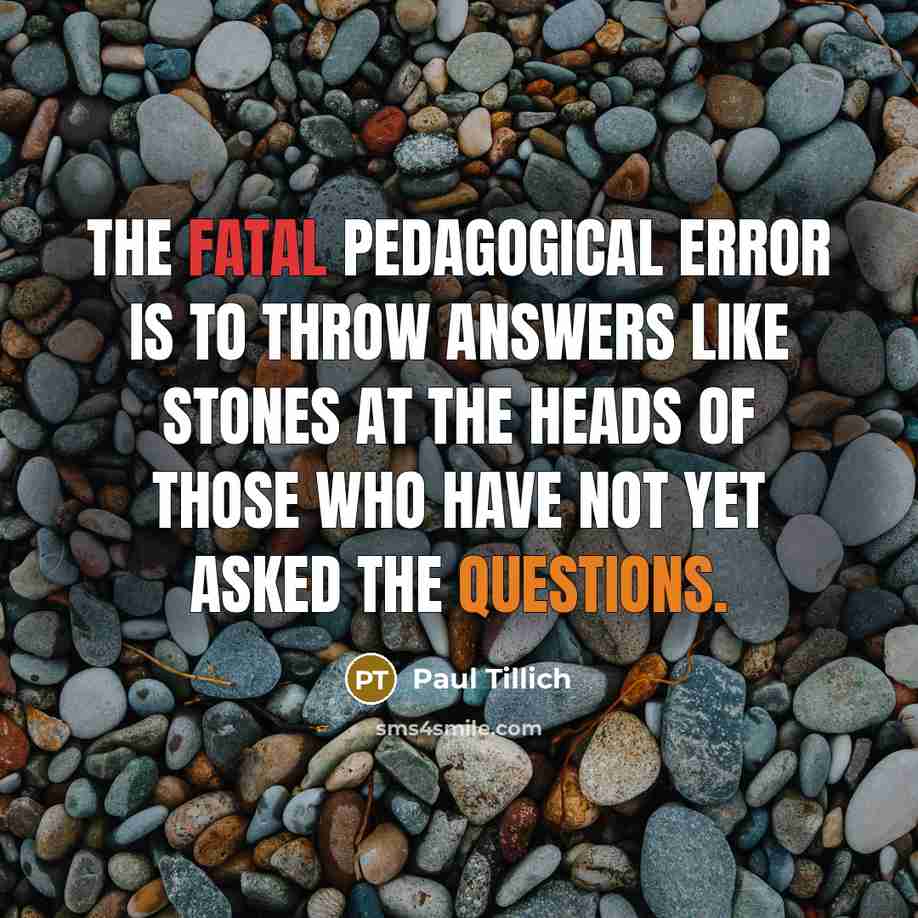 “The fatal pedagogical error is to throw answers like stones at the heads of those who have not yet asked the questions.” quote by Paul Tillich